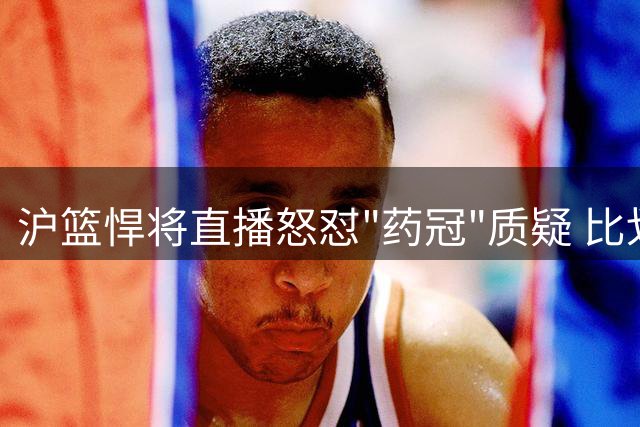 沪篮悍将直播怒怼"药冠"质疑 比划手势力证清白引争议
